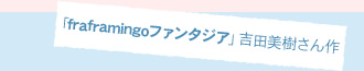 「fraframingoファンタジア」吉田美樹さん作